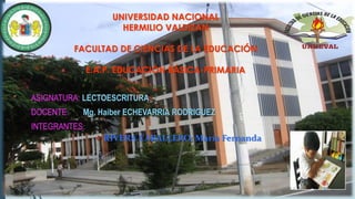 UNIVERSIDAD NACIONAL
HERMILIO VALDIZAN
FACULTAD DE CIENCIAS DE LA EDUCACIÓN
E.A.P. EDUCACIÓN BÁSICA-PRIMARIA
ASIGNATURA: LECTOESCRITURA
DOCENTE: Mg. Haiber ECHEVARRIA RODRIGUEZ
INTEGRANTES:
 RIVERA CABALLERO, María Fernanda
 