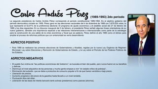(1989-1993) 2do periodo
La segunda presidencia de Carlos Andrés Pérez corresponde al período constitucional 1989-1994. Es el séptimo gobierno del
período democrático iniciado en 1958. Pérez ganó en las elecciones nacionales del 4 de diciembre de 1988 con 3.879.024 votos, lo
que representó el 52,91% de la preferencia electoral. El programa de ajuste económico y el estallido social del 27 de febrero de
1989 y los días siguientes: En su discurso inaugural del 2 de febrero, el presidente Pérez señaló algunas líneas orientadoras de su
nuevo gobierno, dándole una importancia especial a las relaciones interamericanas e internacionales como parte de la estrategia
para la construcción de una salida de la crisis económica y fiscal que se padecía. Pérez definió el año 1989 como el idóneo para
ampliar el proceso de reformas políticas que con anterioridad se venía desarrollando
• Para 1989 se realizaron las primeras elecciones de Gobernadores y Alcaldes, regidas por la nueva Ley Orgánica de Régimen
Municipal, Ley sobre Elecciones y Remoción de Gobernadores de Estado, y la Ley sobre el Período de los Poderes Públicos de
los Estados.
• El pueblo fue víctima de “las políticas económicas del Gobierno”; se buscaba el bien del pueblo, pero nunca fueron en su beneficio
y disfrute.
• Disminuyo el nivel adquisitivo de las personas y mucha gente empezó a vivir “en estado crítico de pobreza”.
• Eliminación del subsidio que se daba a productos de consumo popular a fin de que fueran vendidos a bajo precio.
• Liberación de precios.
• Aumento progresivo del precio de la gasolina hasta llevarlo a un nivel rentable.
• Fluctuación libre del dólar.
• Liberación de las tasas de interés bancario tanto activas (prestamos) como pasivas (ahorros).
 