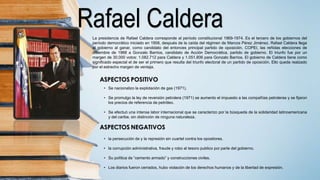 Rafael CalderaLa presidencia de Rafael Caldera corresponde al período constitucional 1969-1974. Es el tercero de los gobiernos del
período democrático iniciado en 1958, después de la caída del régimen de Marcos Pérez Jiménez. Rafael Caldera llega
al gobierno al ganar, como candidato del entonces principal partido de oposición, COPEI, las reñidas elecciones de
diciembre de 1968 a Gonzalo Barrios, candidato de Acción Democrática, partido de gobierno. El triunfo fue por un
margen de 30.000 votos: 1.082.712 para Caldera y 1.051.806 para Gonzalo Barrios. El gobierno de Caldera tiene como
significado especial el de ser el primero que resulta del triunfo electoral de un partido de oposición. Ello queda realzado
por el estrecho margen de ventaja.
• Se nacionalizo la explotación de gas (1971).
• Se promulgo la ley de reversión petrolera (1971) se aumento el impuesto a las compañías petroleras y se fijaron
los precios de referencia de petróleo.
• Se efectuó una intensa labor internacional que se caracterizo por la búsqueda de la solidaridad latinoamericana
y del caribe, sin distinción de ninguna naturaleza.
• la persecución de y la represión sin cuartel contra los opositores.
• la corrupción administrativa, fraude y robo al tesoro publico por parte del gobierno.
• Su política de “cemento armado” y construcciones civiles.
• Los diarios fueron cerrados, hubo violación de los derechos humanos y de la libertad de expresión.
 