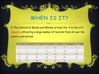 WHEN IS IT?
 The Carnival of Blacks and Whites is from the 4 to the of 6
January, attracting a large number of tourists from all over the
country and abroad.


     lunes   martes   miércoles   jueves   viernes   sábado   domingo
                                    1        2         3         4
       5       6         7          8        9         10       11
      12       13        14        15        16        17       18
      19       20        21        22        23        24       25
      26       27        28        29        30        31
 