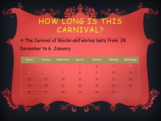 HOW LONG IS THIS
             CARNIVAL?
 The Carnival of Blacks and whites lasts from 28
December to 6 January.

  lunes   martes   miércoles   jueves   viernes   sábado   domingo

                                 1        2         3         4

   5        6         7          8        9         10       11

   12       13        14        15        16        17       18

   19       20        21        22        23        24       25

   26       27        28        29        30        31
 