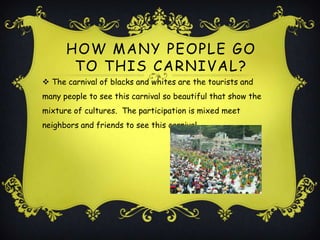 HOW MANY PEOPLE GO
       TO THIS CARNIVAL ?
 The carnival of blacks and whites are the tourists and
many people to see this carnival so beautiful that show the
mixture of cultures. The participation is mixed meet
neighbors and friends to see this carnival.
 