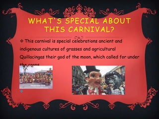 WHAT'S SPECIAL ABOUT
      THIS CARNIVAL?
 This carnival is special celebrations ancient and
indigenous cultures of grasses and agricultural
Quillacingas their god of the moon, which called for under
the crops.





 