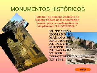 MONUMENTOS HISTÓRICOS
Catedral: su nombre completo es
Nuestra Señora de la Encarnación
aunque para los malagueños es
simplemente “LA CATEDRAL “
El teatro
Romano de
Málaga se
Encuentra
Al pie del
Monte de
ALCASSABA
Va ser
Descubierto
En 1951.
índice
 