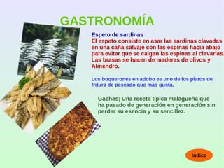 GASTRONOMÍA
Espeto de sardinas
El espeto consiste en asar las sardinas clavadas
en una caña salvaje con las espinas hacia abajo
para evitar que se caigan las espinas al clavarlas.
Las brasas se hacen de maderas de olivos y
Almendro.
Los boquerones en adobo es uno de los platos de
fritura de pescado que más gusta.
Gachas; Una receta típica malagueña que
ha pasado de generación en generación sin
perder su esencia y su sencillez.
índice
 