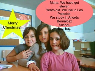 Our names are Sara, Rocio and  Maria. We have got eleven Years old. We live in Los Palacios. We study in Andrés Bernáldez School. Bay, bay. Merry Christmas!! 