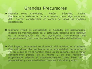 Grandes Precursores
 Filosofos como Aristóteles,      Platón,  Sócrates,  Locke,
  Plantearon la existencia de una mente como algo separado
  del    cuerpo, característica en común de todos los modelos
  psicológicos.


 Sigmund Freud es considerado el fundador del psicoanálisis,
  método de fragmentación de la estructura psíquica cuyo objetivo
  es la investigación de los significados inconscientes del
  comportamiento, así como los sueños y fantasías del individuo.


 Carl Rogers, se interesó en el estudio del individuo en sí mismo.
  Para esto desarrolló una teoría de la personalidad centrada en el
  yo, en la que se ve al hombre como un ser racional, con el mejor
  conocimiento posible de sí mismo y de sus reacciones,
  proponiendo además el autoconocimiento como base de la
  personalidad y a cada individuo como ser individual y único.
 