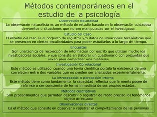 Métodos contemporáneos en el
              estudio de la psicología
                                Observación Naturalista
La observación naturalista es un método de estudio basado en la observación cuidadosa
         de eventos o situaciones que no son manipuladas por el investigador.
                                     Estudio del Caso
El estudio del caso es el conjunto de registros y/o datos de situaciones terapéuticas que
   se presentan en ciertas peculiaridades para poder estudiarlos a lo largo del tiempo.
                                        Encuestas
    Son una técnica de recolección de información por escrito que utilizan mucho los
 investigadores sociales, y que consiste en elaborar un cuestionario con preguntas que
                          sirvan para comprobar una hipótesis.
                               Investigación Correlacional
   Este método es utilizado cuando una teoría científica postula la existencia de una
   correlación entre dos variables que no pueden ser analizadas experimentalmente.
                            La introspección o percepción interna
  Este método tiene como fundamento la capacidad reflexiva que la mente posee de
        referirse o ser consciente de forma inmediata de sus propios estados,
                               Métodos descriptivos
Son procedimientos que permiten descubrir o registrar de modo preciso los fenómenos
                                objeto de estudio
                               Observaciones directas
 Es el método que consiste en observar y registrar el comportamiento de las personas
 