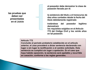 las pruebas que
deben ser
presentadas
en el Juicio
el poseedor debe demostrar la clase de
posesión llevada por él.
la existencia del título y el transcurso de
diez años contados desde la fecha del
título debidamente registrado
tratándose del poseedor legítimo
demostrará
los requisitos exigidos en el Artículo
772 del Código Civil y los veinte años
en tal posesión.
Artículo 772
Concluido el período probatorio establecido en el artículo
anterior, el Juez procederá a dictar sentencia declarando con
lugar o sin lugar la rectificación o el cambio solicitado. Esta
sentencia se cumplirá sin lugar a apelación. En el caso que
haya habido oposición, la sentencia será apelable y recurrible
en casación, conforme a las reglas generales.
 