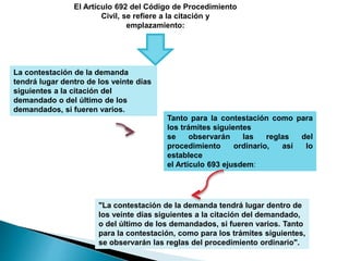 El Artículo 692 del Código de Procedimiento
Civil, se refiere a la citación y
emplazamiento:
La contestación de la demanda
tendrá lugar dentro de los veinte días
siguientes a la citación del
demandado o del último de los
demandados, si fueren varios.
Tanto para la contestación como para
los trámites siguientes
se observarán las reglas del
procedimiento ordinario, así lo
establece
el Artículo 693 ejusdem:
"La contestación de la demanda tendrá lugar dentro de
los veinte días siguientes a la citación del demandado,
o del último de los demandados, si fueren varios. Tanto
para la contestación, como para los trámites siguientes,
se observarán las reglas del procedimiento ordinario".
 