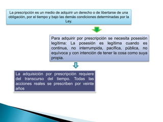 La prescripción es un medio de adquirir un derecho o de libertarse de una
obligación, por el tiempo y bajo las demás condiciones determinadas por la
Ley.
Para adquirir por prescripción se necesita posesión
legítima: La posesión es legítima cuando es
continua, no interrumpida, pacífica, pública, no
equívoca y con intención de tener la cosa como suya
propia.
La adquisición por prescripción requiere
del transcurso del tiempo. Todas las
acciones reales se prescriben por veinte
años
 