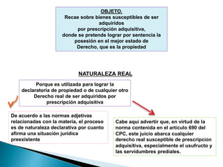 OBJETO.
Recae sobre bienes susceptibles de ser
adquiridos
por prescripción adquisitiva,
donde se pretende lograr por sentencia la
posesión en el mejor estado de
Derecho, que es la propiedad
NATURALEZA REAL
Porque es utilizada para lograr la
declaratoria de propiedad o de cualquier otro
Derecho real de ser adquiridos por
prescripción adquisitiva
De acuerdo a las normas adjetivas
relacionadas con la materia, el proceso
es de naturaleza declarativa por cuanto
afirma una situación jurídica
preexistente
Cabe aquí advertir que, en virtud de la
norma contenida en el artículo 690 del
CPC, este juicio abarca cualquier
derecho real susceptible de prescripción
adquisitiva, especialmente el usufructo y
las servidumbres prediales.
 