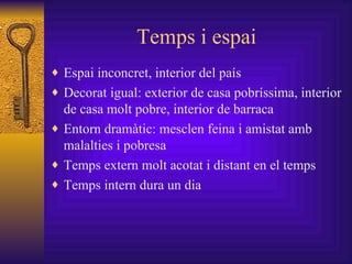 Temps i espai Espai inconcret, interior del país Decorat igual: exterior de casa pobríssima, interior de casa molt pobre, interior de barraca Entorn dramàtic: mesclen feina i amistat amb malalties i pobresa Temps extern molt acotat i distant en el temps Temps intern dura un dia 