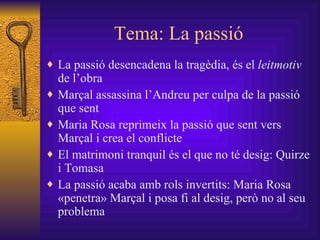Tema: La passió La passió desencadena la tragèdia, és el  leitmotiv  de l’obra Marçal assassina l’Andreu per culpa de la passió que sent Maria Rosa reprimeix la passió que sent vers Marçal i crea el conflicte El matrimoni tranquil és el que no té desig: Quirze i Tomasa La passió acaba amb rols invertits: Maria Rosa «penetra» Marçal i posa fi al desig, però no al seu problema  