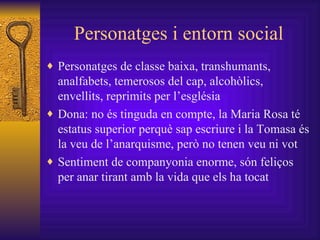 Personatges i entorn social Personatges de classe baixa, transhumants, analfabets, temerosos del cap, alcohòlics, envellits, reprimits per l’església Dona: no és tinguda en compte, la Maria Rosa té estatus superior perquè sap escriure i la Tomasa és la veu de l’anarquisme, però no tenen veu ni vot Sentiment de companyonia enorme, són feliços per anar tirant amb la vida que els ha tocat  