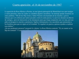 Cuarta aparición:  el 16 de noviembre de 1947   La aparición de Rosa Mística a Pierina, en una Iglesia parroquial de Montichiari tuvo por testigos a varias personas, entre las cuales se contaban algunos sacerdotes. Su mensaje puede resumirse en estas palabras.-"Mí divino Hijo Jesús y Señor Nuestro esta hastiado de las muchas y graves ofensas que se le infieren por tantos pecados contra la santa pureza. Le provoca desatar un diluvio de castigos,  pero mi intercesión se ha interpuesto para que tenga compasión una vez mas, por eso pido en desagravio oración y penitencia. Suplico íntimamente a los sacerdotes que amonesten a los hombres para que no sigan en la liviandad. Yo regalaré mi gracia a quienes ayuden a explicar esos delitos ". ¿Se nos perdonará entonces? preguntó la vidente. La Rosa Mística contestó: "Sí, en cuanto se les deje de cometer". Y con esta palabras se alejó. 