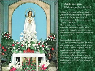 Pierina le preguntó a nuestra Madre: ¿Qué debemos hacer para cumplir sus deseos de oración y penitencia?  Resplandeciente de bondad, contestó la Virgen:  "¡Oración!"  Hizo silencio unos momentos y continuó: "penitencia quiere decir, aceptar las pequeñas cruces diarias y realizar el trabajo cotidiano en espíritu de expiación". En seguida le prometió :  El  8 de diciembre alrededor del medio día vendré otra vez aquí y será la hora de gracia.  La hora de gracia será un  acontecimiento de numerosas  y grandes conversiones, almas totalmente endurecidas en el mal  y  frías como este mármol, tocados por la divina gracia volverán a ser amantes  y  fieles a Dios". Quinta aparición : 22 de noviembre de 1947 