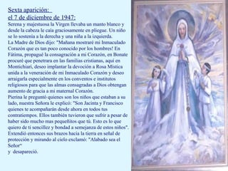 Sexta aparición:  el 7 de diciembre de 1947: Serena y majestuosa la Virgen llevaba un manto blanco y desde la cabeza le caía graciosamente en pliegue. Un niño se lo sostenía a la derecha y una niña a la izquierda. La Madre de Dios dijo: "Mañana mostraré mi Inmaculado Corazón que es tan poco conocido por los hombres! En Fátima, propagué la consagración a mi Corazón, en Bonate procuré que penetrara en las familias cristianas, aquí en Montichiari, deseo implantar la devoción a Rosa Mística unida a la veneración de mi Inmaculado Corazón y deseo arraigarla especialmente en los conventos e institutos religiosos para que las almas consagradas a Dios obtengan aumento de gracia a mi maternal Corazón. Pierina le preguntó quienes son los niños que estaban a su lado, nuestra Señora le explicó: "Son Jacinta y Francisco quienes te acompañarán desde ahora en todos tus contratiempos. Ellos también tuvieron que sufrir a pesar de haber sido mucho mas pequeñitos que tú. Esto es lo que quiero de ti sencillez y bondad a semejanza de estos niños". Extendió entonces sus brazos hacia la tierra en señal de protección y mirando al cielo exclamó: "Alabado sea el Señor“ y  desapareció. 