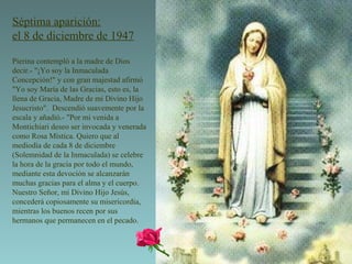 Séptima aparición: el 8 de diciembre de 1947 Pierina contempló a la madre de Dios decir.- "¡Yo soy la Inmaculada Concepción!" y con gran majestad afirmó "Yo soy María de las Gracias, esto es, la llena de Gracia, Madre de mi Divino Hijo Jesucristo".  Descendió suavemente por la escala y añadió.- "Por mi venida a Montichiari deseo ser invocada y venerada como Rosa Mística. Quiero que al mediodía de cada 8 de diciembre (Solemnidad de la Inmaculada) se celebre la hora de la gracia por todo el mundo, mediante esta devoción se alcanzarán muchas gracias para el alma y el cuerpo.   Nuestro Señor, mi Divino Hijo Jesús, concederá copiosamente su misericordia, mientras los buenos recen por sus hermanos que permanecen en el pecado.  