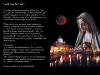Continuó diciendo: Es preciso informar cuanto antes, al Supremo Pastor de la Iglesia Católica el Papa Pío XII mi deseo de que ésta hora de gracia sea conocida y extendida por todo el mundo. Quien no puede ir a la iglesia que ore en su casa al mediodía y conseguirá mis gracias."  "Mira este corazón que tanto ama a los hombres, mientras la mayoría de ellos lo colma de vituperios. Sí todos, buenos y malos, se unen en la oración, obtendrán de este corazón misericordia y paz. Los buenos acaban de alcanzar por mi mediación la misericordia del Señor, que detuvo un gran castigo. Dentro de poco se conocerá la eficaz grandeza de esta hora de gracia.” Pierina dijo: "¡Oh hermosa y amada Madre de Dios, yo le doy gracias!  Bendiga a todo el mundo especialmente al Santo Padre, a los sacerdotes, religiosos y a los pecadores. Ella contestó: "Tengo preparado una sobreabundancia de gracia para todos aquellos hijos que escuchan mi voz y toman a pecho mis deseos". Con estas palabras se terminó la visión. 