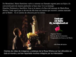 En Montichari, María Santísima vuelve a retomar ese llamado urgente para sus hijos a la conversión pero de manera particular se hace muy vivo su mensaje:  Oración, Penitencia y Sacrificio. Esta es la marca y la llave del mensaje de María Rosa Mística. Todo aquel que es devoto de ella tiene un camino que recorrer, camino marcado por la Madre .  Es el camino de ofrecerse por los demás. Creado por:  Lilly Medina [email_address] «Sin fines de lucro» Cientos de miles de imágenes y estatuas de la Rosa Mística se han difundido en todo el mundo y se han reportado muchos milagros por su intercesión. Algunos Textos: Siervas de los Corazones  Traspasados de Jesus y de María 