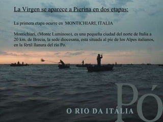 La Virgen se aparece  a Pierina  en dos etapas: La primera etapa ocurre en  MONTICHIARI, ITALIA Montichiari,  ( Monte Luminoso ), es una  pequeña ciudad del norte de Italia a 20 km. de Brecia, la sede diocesana, está situada al píe de los Alpes italianos, en la fértil llanura del río Po. 