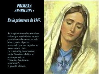 Se le apareció una hermosísima señora que vestía túnica morada y cubría su cabeza con un velo blanco, tenía el pecho atravesado por tres espadas, su rostro estaba triste.  Le corrían lágrimas hasta el suelo. Sus dulces labios se abrían para decir:    "Oración, Penitencia, reparación",  y  guardó silencio. PRIMERA  APARICION : En la primavera de 1947. 
