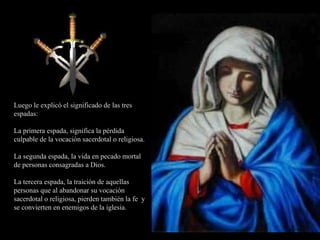 Luego le explicó el significado de las tres espadas: La primera espada, significa la pérdida culpable de la vocación sacerdotal o religiosa. La segunda espada, la vida en pecado mortal de personas consagradas a Dios. La tercera espada, la traición de aquellas personas que al abandonar su vocación sacerdotal o religiosa, pierden también la fe  y se convierten en enemigos de la iglesia. 