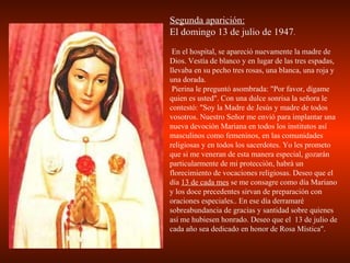 Segunda aparición: El domingo 13 de julio de 1947 . En el hospital, se apareció nuevamente la madre de Dios. Vestía de blanco y en lugar de las tres espadas, llevaba en su pecho tres rosas, una blanca, una roja y una dorada. Pierina le preguntó asombrada: "Por favor, dígame quien es usted". Con una dulce sonrisa la señora le contestó: "Soy la Madre de Jesús y madre de todos vosotros. Nuestro Señor me envió para implantar una nueva devoción Mariana en todos los institutos así masculinos como femeninos, en las comunidades religiosas y en todos los sacerdotes. Yo les prometo que si me veneran de esta manera especial, gozarán particularmente de mi protección, habrá un florecimiento de vocaciones religiosas. Deseo que el día  13 de cada mes  se me consagre como día Mariano y los doce precedentes sirvan de preparación con oraciones especiales.. En ese día derramaré sobreabundancia de gracias y santidad sobre quienes así me hubiesen honrado. Deseo que el  13 de julio de cada año sea dedicado en honor de Rosa Mística". 