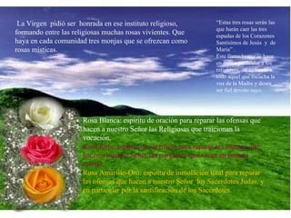 La Virgen  pidió ser  honrada en ese instituto religioso, formando entre las religiosas muchas rosas vivientes. Que haya en cada comunidad tres monjas que se ofrezcan como rosas místicas.  Rosa Blanca: espíritu de oración para reparar las ofensas que hacen a nuestro Señor las Religiosas que traicionan la vocación. Rosa Roja: espíritu de sacrificio para reparar las ofensas que hacen a nuestro Señor las religiosas que viven en pecado mortal. Rosa Amarillo-Oro: espíritu de inmolación total para reparar las ofensas que hacen a nuestro Señor  los Sacerdotes Judas, y en particular por la santificación de los Sacerdotes. “ Estas tres rosas serán las que harán caer las tres espadas de los Corazones Santísimos de Jesús  y  de María” .  Este llamado que se hace en forma particular a los religiosos,  se extiende a todo aquel que escucha la voz de la Madre y desea ser fiel devoto suyo.  