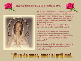 En la capilla del hospital de Montichiari, durante la celebración Eucarística con asistencia de médicos, empleados y gentes del lugar, hizo su aparición la hermosísima señora. Todos se percataron de una presencia extraordinaria pero solamente Pierina pudo verla y escucharla. María, Rosa Mística, pidió la práctica de la devoción que ya había recomendado y recalcó:  "Mi divino Hijo, cansado por las incesantes ofensas, quiso descargar su justicia, pero me interpuse como mediadora entre El y los hombres, intercediendo especialmente por las almas consagradas". Pierina, la vidente, le dio las gracias en nombre de todos y ella se despidió recomendándole con majestad y ternura:   Tercera aparición: el 22 de octubre de 1947 "¡Vive de amor, amor al prójimo!. 