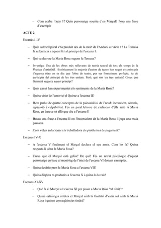 -   Com acaba l’acte 1? Quin personatge sospita d’en Marçal? Posa una frase
           d’exemple

ACTE 2

Escenes I-IV

   − Quin salt temporal s'ha produït des de la mort de l'Andreu a l'Acte 1? La Tomasa
     fa referència a aquest fet al principi de l'escena 1.

   − Qui va darrere la Maria Rosa segons la Tomasa?

   −   Investiga. Una de les obres més rellevants de teoria teatral de tots els temps és la
       Poètica d'Aristòtil. Històricament la majoria d'autors de teatre han seguit els principis
       d'aquesta obra on es diu que l'obra de teatre, per ser formalment perfecta, ha de
       participar del principi de les tres unitats. Però, què són les tres unitats? Creus que
       Guimerà segueix aquest principi?

   − Quin canvi han experimentat els sentiments de la Maria Rosa?

   − Quina visió de l'amor té el Quirze a l'escena II?

   − Hem parlat de quatre conceptes de la psicoanàlisi de Freud: inconcient, somnis,
     repressió i culpabilitat. Fes un paral.lelisme de cadascun d'ells amb la Maria
     Rosa, en base a tot allò que diu a l'escena II

   − Busca una frase a l'escena II on l'inconscient de la Maria Rosa li juga una mala
     passada.

   − Com volen solucionar els treballadors els problemes de pagament?

Escenes IV-X

   − A l'escena V finalment el Marçal declara el seu amor. Com ho fa? Quina
     resposta li dóna la Maria Rosa?

   − Creus que el Marçal està gelós? De qui? Fes un retrat psicològic d'aquest
     personatge en base al monòleg de l'inici de l'escena VI donant exemples.

   − Quina decisió pren la Maria Rosa a l'escena VII?

   − Quina disputa es produeix a l'escena X i quina és la raó?

Escenes XI-XV

       -   Què fa el Marçal a l’escena XI per posar a Maria Rosa “al límit”?

       -   Quina estrategia utilitza el Marçal amb la finalitat d’estar sol amb la Maria
           Rosa i quines conseqüències tindrà?
 
