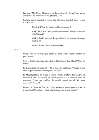 -    Comenta: “MARÇAL: El diable si que ho he sigut, sí; i ho sóc! Més sóc un
         diable que s’ha emprendat de tu”. (Escena XIV)

    -    Comenta aquest fragment en relació a la informació que té el lector i la que
         té la Maria Rosa.

                    MARIA ROSA: Sí: lladre, i traïdor, i assassino!...

                   MARÇAL: Calla, calla, que si algú et sentía!...Per què em parles
                   aixís? Per què?

                   MARIA ROSA (plorant): Perquè al dir-ho me sento més forta per
                   fugir de tu!

                   MARÇAL: Ah! (satisfet) (Escena XV)

ACTE 3

    -    Quines són les notícies que obren el tercer acte? Podem establir un
         paral.lelisme?

    -    Quin és l’únic personatge que dubta de la inocència d’en Marçal? Com ho
         mostra?

    -    En Badori porta al casament vi de la masia on treballava l’Andreu fa tres
         anys. Es pot considerar una venjança? Per què?

    -    En Marçal confessa a l’escena X tota la veritat a la Maria Rosa després de
         veure vi. Maria Rosa recorda a l’Andreu gràcies al vi. La història acaba en
         assassinat. Penses que podríem dir metafòricament que el “vi estava
         enverinat”? Per què?

    -    Després de llegir el final de l’obra, canvia la nostra percepció de la
         protagonista? Consideres el final una venjança o un acte de justícia?
 