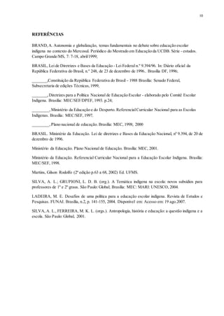 10
REFERÊNCIAS
BRAND,A. Autonomia e globalização, temas fundamentais no debate sobre educação escolar
indígena no contexto do Mercosul. Periódico do Mestrado em Educação da UCDB. Série - estudos.
Campo Grande/MS, 7: 7-18, abril/1999;
BRASIL, Lei de Diretrizes e Bases da Educação - Lei Federal n.º 9.394/96. In: Diário oficial da
República Federativa do Brasil, n.º 248, de 23 de dezembro de 1996.. Brasília DF, 1996;
_______,Constituição da República Federativa do Brasil - 1988 Brasília: Senado Federal,
Subsecretaria de edições Técnicas,1999;
_______,Diretrizes para a Política Nacional de Educação Escolar - elaborado pelo Comitê Escolar
Indígena. Brasília: MEC/SEF/DPEF, 1993. p.24;
________,Ministério da Educação e do Desporto. ReferencialCurricular Nacional para as Escolas
Indígenas. Brasília: MEC/SEF, 1997.
________,Plano nacional de educação. Brasília: MEC, 1998; 2000
BRASIL. Ministério da Educação. Lei de diretrizes e Bases da Educação Nacional, nº 9.394, de 20 de
dezembro de 1996.
Ministério da Educação. Plano Nacional de Educação. Brasília: MEC, 2001.
Ministério da Educação. Referencial Curricular Nacional para a Educação Escolar Indígena. Brasília:
MEC/SEF, 1998.
Martins, Gilson Rodolfo (2ª edição p.63 a 68, 2002) Ed. UFMS.
SILVA, A. L.; GRUPIONI, L. D. B. (org.). A Temática indígena na escola: novos subsídios para
professores de 1º e 2º graus. São Paulo: Global; Brasília: MEC: MARI: UNESCO, 2004.
LADEIRA, M. E. Desafios de uma política para a educação escolar indígena. Revista de Estudos e
Pesquisas. FUNAI. Brasília, n.2, p. 141-155, 2004. Disponível em: Acesso em: 19 ago.2007.
SILVA, A. L., FERREIRA, M. K. L. (orgs.). Antropologia, história e educação: a questão indígena e a
escola. São Paulo: Global, 2001.
 