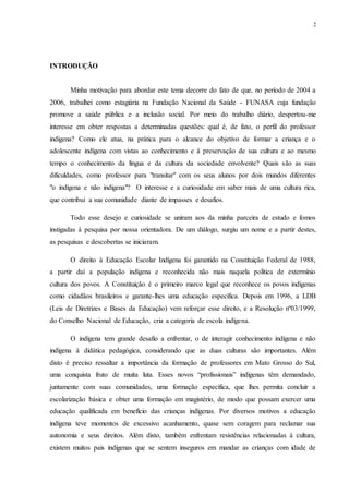 2
INTRODUÇÃO
Minha motivação para abordar este tema decorre do fato de que, no período de 2004 a
2006, trabalhei como estagiária na Fundação Nacional da Saúde - FUNASA cuja fundação
promove a saúde pública e a inclusão social. Por meio do trabalho diário, despertou-me
interesse em obter respostas a determinadas questões: qual é, de fato, o perfil do professor
indígena? Como ele atua, na prática para o alcance do objetivo de formar a criança e o
adolescente indígena com vistas ao conhecimento e à preservação de sua cultura e ao mesmo
tempo o conhecimento da língua e da cultura da sociedade envolvente? Quais são as suas
dificuldades, como professor para "transitar" com os seus alunos por dois mundos diferentes
"o indígena e não indígena"? O interesse e a curiosidade em saber mais de uma cultura rica,
que contribui a sua comunidade diante de impasses e desafios.
Todo esse desejo e curiosidade se uniram aos da minha parceira de estudo e fomos
instigadas à pesquisa por nossa orientadora. De um diálogo, surgiu um nome e a partir destes,
as pesquisas e descobertas se iniciaram.
O direito à Educação Escolar Indígena foi garantido na Constituição Federal de 1988,
a partir daí a população indígena e reconhecida não mais naquela política de extermínio
cultura dos povos. A Constituição é o primeiro marco legal que reconhece os povos indígenas
como cidadãos brasileiros e garante-lhes uma educação específica. Depois em 1996, a LDB
(Leis de Diretrizes e Bases da Educação) vem reforçar esse direito, e a Resolução nº03/1999,
do Conselho Nacional de Educação, cria a categoria de escola indígena.
O indígena tem grande desafio a enfrentar, o de interagir conhecimento indígena e não
indígena à didática pedagógica, considerando que as duas culturas são importantes. Além
disto é preciso ressaltar a importância da formação de professores em Mato Grosso do Sul,
uma conquista fruto de muita luta. Esses novos “profissionais” indígenas têm demandado,
juntamente com suas comunidades, uma formação específica, que lhes permita concluir a
escolarização básica e obter uma formação em magistério, de modo que possam exercer uma
educação qualificada em benefício das crianças indígenas. Por diversos motivos a educação
indígena teve momentos de excessivo acanhamento, quase sem coragem para reclamar sua
autonomia e seus direitos. Além disto, também enfrentam resistências relacionadas à cultura,
existem muitos pais indígenas que se sentem inseguros em mandar as crianças com idade de
 