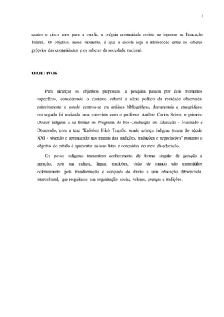 3
quatro e cinco anos para a escola, a própria comunidade resiste ao ingresso na Educação
Infantil.. O objetivo, nesse momento, é que a escola seja a intersecção entre os saberes
próprios das comunidades e os saberes da sociedade nacional.
OBJETIVOS
Para alcançar os objetivos propostos, a pesquisa passou por dois momentos
específicos, considerando o contexto cultural e sócio político da realidade observada:
primeiramente o estudo centrou-se em análises bibliográficas, documentais e etnográficas,
em seguida foi realizada uma entrevista com o professor Antônio Carlos Seizer, o primeiro
Doutor indígena a se formar no Programa de Pós-Graduação em Educação - Mestrado e
Doutorado, com a tese "Kalivôno Hikó Terenôe: sendo criança indígena terena do século
XXI - vivendo e aprendendo nas tramais das tradições, traduções e negociações" portanto o
objetivo do estudo é apresentar as suas lutas e conquistas no meio da educação.
Os povos indígenas transmitem conhecimento de formar singular de geração a
geração; pois sua cultura, língua, tradições, visão de mundo são transmitidos
coletivamente. pela transformação e conquista do direito a uma educação diferenciada,
intercultural, que respeitasse sua organização social, valores, crenças e tradições.
 