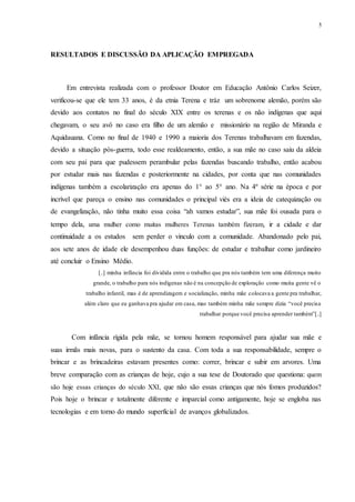 5
RESULTADOS E DISCUSSÃO DA APLICAÇÃO EMPREGADA
Em entrevista realizada com o professor Doutor em Educação Antônio Carlos Seizer,
verificou-se que ele tem 33 anos, é da etnia Terena e tráz um sobrenome alemão, porém são
devido aos contatos no final do século XIX entre os terenas e os não indígenas que aqui
chegavam, o seu avô no caso era filho de um alemão e missionário na região de Miranda e
Aquidauana. Como no final de 1940 e 1990 a maioria dos Terenas trabalhavam em fazendas,
devido a situação pós-guerra, todo esse realdeamento, então, a sua mãe no caso saiu da aldeia
com seu pai para que pudessem perambular pelas fazendas buscando trabalho, então acabou
por estudar mais nas fazendas e posteriormente na cidades, por conta que nas comunidades
indígenas também a escolarização era apenas do 1° ao 5° ano. Na 4º série na época e por
incrível que pareça o ensino nas comunidades o principal viés era a ideia de catequização ou
de evangelização, não tinha muito essa coisa “ah vamos estudar”, sua mãe foi ousada para o
tempo dela, uma mulher como muitas mulheres Terenas também fizeram, ir a cidade e dar
continuidade a os estudos sem perder o vinculo com a comunidade. Abandonado pelo pai,
aos sete anos de idade ele desempenhou duas funções: de estudar e trabalhar como jardineiro
até concluir o Ensino Médio.
[..] minha infância foi dividida entre o trabalho que pra nós também tem uma diferença muito
grande, o trabalho para nós indígenas não é na concepção de exploração como muita gente vê o
trabalho infantil, mas é de aprendizagem e socialização, minha mãe colocava a gente pra trabalhar,
além claro que eu ganhava pra ajudar em casa, mas também minha mãe sempre dizia “você precisa
trabalhar porque você precisa aprender também”[..]
Com infância rígida pela mãe, se tornou homem responsável para ajudar sua mãe e
suas irmãs mais novas, para o sustento da casa. Com toda a sua responsabilidade, sempre o
brincar e as brincadeiras estavam presentes como: correr, brincar e subir em arvores. Uma
breve comparação com as crianças de hoje, cujo a sua tese de Doutorado que questiona: quem
são hoje essas crianças do século XXI, que não são essas crianças que nós fomos produzidos?
Pois hoje o brincar e totalmente diferente e imparcial como antigamente, hoje se engloba nas
tecnologias e em torno do mundo superficial de avanços globalizados.
 