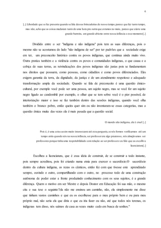 6
[..] Liberdade que se faz presente quando se fala dessas brincadeiras do nosso tempo,parece que faz tanto tempo,
mas não, acho que as coisas mudaram tanto de uma hora pra outra que estamos no meio, parece que existe uma
grande barreira, um grande abismo entre nossa infância e esse momento[..]
Dividido entre o ser "indígena e não indígena" pois tem as suas diferenças, pois o
mesmo não se acostumou do lado "não indígena de ser" por ter padrões que a sociedade exige
em ter, um preconceito histórico contra os povos indígenas, que continua ainda muito vivo.
Outra pratica também e a violência contra os povos e comunidades indígenas, o que causa e a
cobiça de suas terras, as reivindicações dos povos indígenas são justas pois se fundamentam
nos direitos que possuem, como pessoas, como cidadãos e como povos diferenciados. Eles
exigem garantia da terra, da dignidade, da justiça e de um atendimento respeitoso e adequado
transformação ampla da sociedade. Quando se fala de preconceito é uma questão étnico-
cultural, por exemplo você pode ser uma pessoa, um sujeito negro, mas se você for um sujeito
negro ligado ao candomblé por exemplo, o olhar que se tem sobre você é o pior possível, de
interiorização maior e isso se faz também dentro das sessões indígenas, quando você olha
também o branco pobre, então queira quer sim ou não inventaram-se essas categorias, mas a
questão étnica muita das vezes ela é mais pesada que a questão social.
O mundo não indígena, ele é cruel [..]
Pois é, é uma coisa assim muito interessante até essa pergunta,se nós formos verificarmos até um
tempo atrás quando nós na nossa infância, ser professorera algo prazeroso, nós almejávamos ser
professores porque tinha uma respeitabilidade com relação ao ser professore eu falo que eu escolhi a
licenciatura[..]
Escolheu a licenciatura, que é essa ideia de construir, de se construir a todo instante,
pois sempre acreditou, pois foi criando numa etnia para exercer o sacerdócio.O sacerdócio
dentro da cultura indígena, as rezas os cânticos, então fez com que tivesse este aprendizado
sempre, ouvindo o outro, compartilhando com o outro, no processo todo de uma construção
autônoma de poder estar a frente produzindo conhecimento com os seus sujeitos, é a grande
diferença. Quem o motivo em ser Mestre e depois Doutor em Educação foi sua mãe, o mesmo
cita e sua tese o seguinte:"ela não me ensinou um caminho, não, ela simplesmente me disse
que tinham vastos caminhos e que eu os escolhesse para o meu próprio bem e ou para meu
próprio mal, não seria ela que diria o que eu iria fazer ou não, até que todos nós terenas, os
indígenas tem disso, nós saímos de casa as vezes muito cedo em busca de sonhos."
 