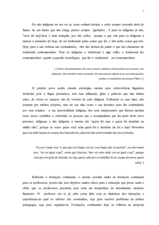 7
Os não indígenas no seu ver as vezes sonham demais, e estão sempre correndo atrás do
futuro, de um futuro que não chega, parece sempre agoniados . E para os indígenas já não,
"viver do hoje"pois é mais tranquilo, por não sofrer, porque o que vale para os indígenas é
marcar o momento do hoje, de ser lembrando pelas coisas que fez, e não pelas coisas que tem.
Hoje para a sua vivência nas comunidades, eles não deixam de juntar o que nós chamamos de
tradicional contemporâneo. Para os indígenas o tradicional é algo velho, o tradicional tão
contemporâneo quanto a questão tecnológica, que faz o tradicional ser contemporâneo.
[..] Antes nós pintávamos sim com urucum, sabemos ainda pintar com urucum, nós
sabemos, mas também hoje se precisar de uma pintura rápida ai eu uso tinta guache,
perdeu o simbolismo da pintura? Não! [..]
O próprio povo acaba criando estratégias mesmo para sobrevivência linguistica
territorial, pois a língua permanece, tem suas influencia, gírias e palavras que não tinham
antes, de terem os espaços sim de vivencia do jeito indígena. Evidenciar as suas lutas, não
somente por méritos próprios, mas ter sua mãe como o seu incentivo para dar continuidade
aos seus estudos, a sua ancestralidade indígena, dos seus antepassados que fizeram apontar
esses novos caminhos e sobretudo as pessoas que o acompanham, que faz parte deste novo
percurso, indígenas e não indígenas o mesmo diz: “quem foi anjo e quem foi demônio na
minha vida”, porque as vezes quem você acha quem foi o demônio ele foi o anjo! Relembra
que sua mãe lavava as roupas dos fazendeiros, para ele dar continuidade dos seus estudos
Eu ouvi muito isso “o que que esse bugre vai ser, esse bugre não vai prestar”,eu ouvi muito
isso, “vai ser igual o pai”, assim que falavam, “não vai valer nada, vai ser igual o pai”, porque
meu pai era peão de fazenda, ou seja, quem sabe pra eu trabalhar lá no campo prestava,quem
sabe[..]
Referente a formação continuada, o mesmo acredita muito na formação continuada
para os professores, porém não tem objetivos muitos claros para a educação que posso surtir o
efeito que os professores precisam, pois acha um desperdício de investimento, inclusive
financeiro. O professor em si, já sabe como lidar com as dinâmicas das interações e
experiências,na qual os saberes são construídos, seja para resolver problemas na prática
pedagógica seja para organizar-la. Formações continuadas hoje só refletem na proposta
 