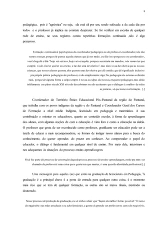8
pedagógica, pois é "agnóstica" ou seja, ela está ali por um, sendo sufocada a da cada dia por
todos e o professor já implica na constate desprazer. Se for verificar em escolas de qualquer
rede de ensino, no seus registros consta repetitivas formações continuada ,não é algo
prazeroso.
Formação continuada é papel apenas do coordenadorpedagógico ou do professor-coordenador,nós não
vamos avançar, porque ele parece aquela criatura que já nos medo, eu falo isso porque eu sou coordenador,
você chega lá e fala “hoje vai ser isso, hoje vai seraquilo, porque a secretaria me mandou, nós vamos ter que
cumprir, vocês vão ter que ler esse texto, e me dar uma devolutiva”, mas não é essa devolutiva que as nossas
crianças, que nossos alunos querem, eles querem uma devolutiva que dê sentido,que dê significado inclusive
pra própria prática pedagógica do professor,e não simplesmente algo.Na pedagogia nós estamos sofrendo
mais, porque de alguma forma a culpa sempre é nossa as culpas são nossas,enquanto pedagogos,mas ainda
infelizmente em pleno século XXI nós não descobrimos ou não aceitamos que o dialogar é a melhor de todas
as praticas, só que nunca na formação. [..]
Coordenador do Território Étnico Educacional Pós-Pantanal da região do Pantanal,
que trabalha com os povos indígenas da região e do Pantanal e Coordenador Geral dos Cursos
de Formação a nível médio Indígena, licenciado em pedagogia e matemática. A sua
contribuição e orientar os educadores, quanto ao conteúdo escolar, à forma de aprendizagem
dos alunos, com algumas noções de com a educação é vista fora e como a educação na aldeia.
O professor que gosta de ser reconhecido como professor, gratificante ser educador pode ser a
tarefa de educar a mais recompensadora, se formos de instigar nosso alunos para a busca do
conhecimento, do querer aprender, do prazer em conhecer. Ao compreender o papel do
educador, o diálogo é fundamental em qualquer nível de ensino. Por meio dele, intervimos e
nos adequamos às situações do processo ensino-aprendizagem.
Você fez parte do processo de construção daquela pessoa,processo de ensino-aprendizagem, então pra mim ser
chamado de professoré uma coisa que a gente tem que manter, é uma questão identidade profissional.[..]
Uma mensagem para aqueles (as) que estão na graduação de licenciatura em Pedagogia, "a
graduação é a principal chave é a porta de entrada para qualquer outra coisa, é o momento
mais rico que se tem de qualquer formação, as outras são só meros rituais, mestrado ou
doutorado.
Nesse processo de produção da graduação,eu só tenho a dizer que “façam da melhor forma possível.” O curso
de magistério nas redes estaduais e eu acho fantástico, a gente só aprende ser professorno curso de magistério,
 