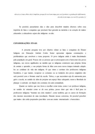 9
não sei se é meu olhar,não é simplista, porque lá você tem tempo pra você produzir,a graduação infelizmente,
ela não te da tempo, ou você lê e produz [..]
Se possível, passaríamos dias e dias para descobrir mundos diversos sobre essa
trajetória de lutas e conquistas que precisará ficar gravada na memória e no coração de muitos
educandos e educadores sejam eles indígenas ou não.
CONSIDERAÇÕES FINAIS
A presente pesquisa teve por objetivo relatar as lutas e conquistas do Doutor
Indígena em Educação Antônio Carlos Seizer apresentar algumas constatações e
problemáticas que envolvem o tema proposto. O povo indígena ainda é muito discriminado
pela população em geral. Poucas são as pessoas que se preocupam com o bem-estar dos povos
indígenas, aos novos significados na medida que os indígenas constroem suas próprias forma
de ensinar e aprender, e sua própria forma de lidar com esses novos tempos tentando adaptá-
los ao cotidiano da vida não indígena. O que vimos e ouvimos dos professores indígenas
brasileiros, é que manter, recuperar os costumes ou as tradições dos povos originários não
será possível com o formato atual da escola. Talvez, o que necessitam seja de autonomia para
gerir a escola, no sentido de além de projetar um espaço físico adequado, terem a liberdade de
planejar o currículo em função dos costumes de cada comunidade.
Quanto ao motivo que nos levou a escolher como tema, como é ser professor indígena,
no sentido de entender como se dá essa prática, posso dizer que: não é fácil para os
professores indígenas “transitar nos dois mundos”, como também, que os cursos de formação
dos mesmos necessitam de uma reavaliação. Durante nossas conversas, foi possível perceber
que muitos não estão preparados para lidar com um ensino sistematizado e burocrático.
 