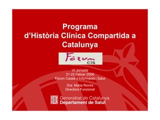 Programa
d’Història Clínica Compartida a
           Catalunya


                  VI Jornada
              21-22 Febrer 2008
        Fòrum Català d’Informació i Salut

               Dra. Maria Rovira
              Directora Funcional
 