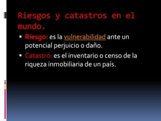 Riesgos y catastros en el
mundo.
 Riesgo: es la vulnerabilidad ante un
potencial perjuicio o daño.
 Catastro: es el inventario o censo de la
riqueza inmobiliaria de un país.
 