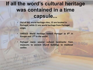 If all the word’s cultural heritage
was contained in a time
capsule...
• Out of 962 world heritage sites, 15 are located in
Portugal, while 11 are world heritage from Portugal
origin
• UNESCO World Heritage ranked Portugal as 8th in
Europe and 17th in the world
• Portugal owns several cultural landmarks from
museums to ancient church buildings to medieval
castles
 