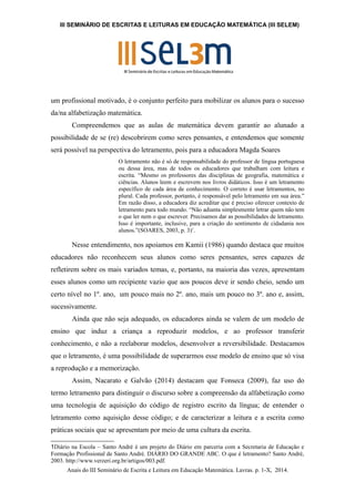 III SEMINÁRIO DE ESCRITAS E LEITURAS EM EDUCAÇÃO MATEMÁTICA (III SELEM) 
um profissional motivado, é o conjunto perfeito para mobilizar os alunos para o sucesso 
da/na alfabetização matemática. 
Compreendemos que as aulas de matemática devem garantir ao alunado a 
possibilidade de se (re) descobrirem como seres pensantes, e entendemos que somente 
será possível na perspectiva do letramento, pois para a educadora Magda Soares 
O letramento não é só de responsabilidade do professor de língua portuguesa 
ou dessa área, mas de todos os educadores que trabalham com leitura e 
escrita. “Mesmo os professores das disciplinas de geografia, matemática e 
ciências. Alunos leem e escrevem nos livros didáticos. Isso é um letramento 
específico de cada área de conhecimento. O correto é usar letramentos, no 
plural. Cada professor, portanto, é responsável pelo letramento em sua área.” 
Em razão disso, a educadora diz acreditar que é preciso oferecer contexto de 
letramento para todo mundo. “Não adianta simplesmente letrar quem não tem 
o que ler nem o que escrever. Precisamos dar as possibilidades de letramento. 
Isso é importante, inclusive, para a criação do sentimento de cidadania nos 
alunos.”(SOARES, 2003, p. 3)1. 
Nesse entendimento, nos apoiamos em Kamii (1986) quando destaca que muitos 
educadores não reconhecem seus alunos como seres pensantes, seres capazes de 
refletirem sobre os mais variados temas, e, portanto, na maioria das vezes, apresentam 
esses alunos como um recipiente vazio que aos poucos deve ir sendo cheio, sendo um 
certo nível no 1º. ano, um pouco mais no 2º. ano, mais um pouco no 3º. ano e, assim, 
sucessivamente. 
Ainda que não seja adequado, os educadores ainda se valem de um modelo de 
ensino que induz a criança a reproduzir modelos, e ao professor transferir 
conhecimento, e não a reelaborar modelos, desenvolver a reversibilidade. Destacamos 
que o letramento, é uma possibilidade de superarmos esse modelo de ensino que só visa 
a reprodução e a memorização. 
Assim, Nacarato e Galvão (2014) destacam que Fonseca (2009), faz uso do 
termo letramento para distinguir o discurso sobre a compreensão da alfabetização como 
uma tecnologia de aquisição do código de registro escrito da língua; de entender o 
letramento como aquisição desse código; e de caracterizar a leitura e a escrita como 
práticas sociais que se apresentam por meio de uma cultura da escrita. 
1Diário na Escola – Santo André é um projeto do Diário em parceria com a Secretaria de Educação e 
Formação Profissional de Santo André. DIÁRIO DO GRANDE ABC. O que é letramento? Santo André, 
2003. http://www.verzeri.org.br/artigos/003.pdf. 
Anais do III Seminário de Escrita e Leitura em Educação Matemática. Lavras. p. 1-X, 2014. 
 