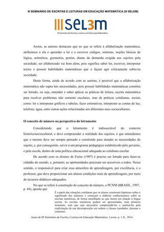 III SEMINÁRIO DE ESCRITAS E LEITURAS EM EDUCAÇÃO MATEMÁTICA (III SELEM) 
Assim, as autoras destacam que no que se refere à alfabetização matemática, 
atribuímos a ela o aprender a ler e a escrever códigos, sistemas, noções básicas de 
lógica, aritmética, geometria, porém, diante da demanda exigida aos sujeitos pela 
sociedade, ser alfabetizado vai bem além, pois significa saber ler, escrever, interpretar 
textos e possuir habilidades matemáticas que o façam agir criticamente sobre/na 
sociedade. 
Desta forma, ainda de acordo com as autoras, é possível que a alfabetização 
matemática não supra tais necessidades, pois possuir habilidades matemáticas constitui 
ser letrado, ou seja, entender e saber aplicar as práticas de leitura, escrita matemática 
para resolver problemas não somente escolares, mas de práticas cotidianas, sociais 
como: ler e interpretar gráficos e tabelas, fazer estimativas, interpretar as contas de luz, 
telefone, água, entre outras ações relacionadas aos diferentes usos socioculturais. 
O conceito de número na perspectiva do letramento 
Considerando que o letramento é indissociável do contexto 
historicosociocultural, e deve compreender a realidade dos sujeitos, é que entendemos 
que o mesmo deve ser sempre pensado e construído para atender as necessidades do 
sujeito, e, por conseguinte, servir a um programa pedagógico estabelecido pelo governo, 
e pela escola, dentro de uma política educacional adequada ao cotidiano escolar. 
De acordo com os dizeres de Freire (1987) é preciso ser letrado para fazer-se 
cidadão do mundo, e, portanto, as oportunidades precisam ser acessíveis a todos. Nesse 
sentido, o responsável para criar essa atmosfera de aprendizagem, por excelência, é o 
professor, que deve proporcionar aos alunos condições reais de aprendizagens, por meio 
de recursos didáticos adequados. 
No que se refere à construção do conceito de número, o PCNM (BRASIL, 1997, 
p. 44), aponta que 
É a partir das situações cotidianas que os alunos constroem hipóteses sobre o 
significado dos números e começam a elaborar conhecimentos sobre as 
escritas numéricas, de forma semelhante ao que fazem em relação à língua 
escrita. As escritas numéricas podem ser apresentadas, num primeiro 
momento, sem que seja necessário compreendê-las e analisá-las pela 
explicitação de sua decomposição em ordens e classes (unidades, dezenas e 
centenas). 
Anais do III Seminário de Escrita e Leitura em Educação Matemática. Lavras. p. 1-X, 2014. 
 