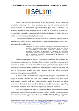III SEMINÁRIO DE ESCRITAS E LEITURAS EM EDUCAÇÃO MATEMÁTICA (III SELEM) 
Porém, conceitualmente, a construção do conceito de número precisa ir além das 
atividades cotidianas, pois é uma construção que necessita aritmeticamente, do 
desenvolvimento do pensamento lógico-matemático, pois sem a construção das 
relações/conexões entre os esquemas básicos de seriação, comparação, classificação, 
sequenciação, ordenação, correspondência, inclusão hierárquica, o sujeito não será, 
enfim, conservativo de quantidade, área e volume. 
Concordamos que não é um conceito fácil de ser construído, depende além da 
maturação do sujeito, também das possibilidades pedagógicas propostas pelo docente, 
pois de acordo com Lorenzato2 
a formação do conceito de número como relação de equivalência entre dois 
conjuntos é um processo longo, que se utiliza de várias ideias, entre elas, as 
de correspondência, cardinalidade, comparação, ordenação, inclusão, 
contagem, conservação de quantidade. A percepção de quantidade, 
naturalmente presente em crianças de pouca idade - que revelam reconhecer 
que um conjunto de três objetos é maior do que um de dois objetos -, é o 
início do senso numérico. 
Para que essa construção aconteça é preciso que o estudante seja desafiado por 
atividades em que ele necessite classificar objetos mediante um atributo comum; precise 
explicitar os critérios de classificação utilizados num agrupamento; que precise seriar 
objetos de acordo com critério determinado; aprenda a inserir objeto em um grupo em 
que os objetos estão seriados; que saiba comparar grupos de objetos utilizando 
diferentes estratégias para quantificá-los. 
É preciso ainda que realize com competência tarefas para complementar um 
grupo de objetos a fim de que fique com a mesma quantidade que outro grupo 
determinado; o mesmo ainda deve saber organizar grupos de objetos em ordem 
crescente ou decrescente considerando as diferenças numéricas entre eles; e, por fim, 
devem saber inserir um grupo entre outros organizados por ordem numérica. 
Após a realização dessas ações, o estudante terá demonstrado suas habilidades 
matemáticas e possivelmente estará pronto para iniciar o trabalho com as operações 
fundamentais aritméticas, pois de acordo com os PCNM (BRASIL, 1997, p. 44) grande 
2 Que Matemática ensinar no primeiro dos nove anos do Ensino Fundamental? http://alb.com.br/arquivo-morto/ 
edicoes_anteriores/anais17/txtcompletos/sem07/COLE_2698.pdf. Acesso dia 09 de julho de 2014. 
Anais do III Seminário de Escrita e Leitura em Educação Matemática. Lavras. p. 1-X, 2014. 
 