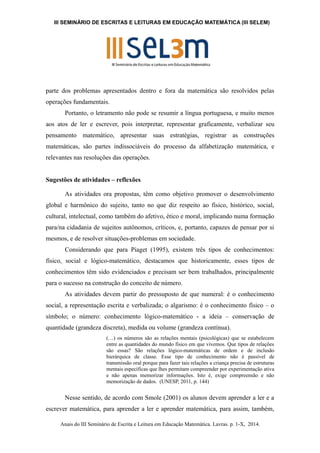 III SEMINÁRIO DE ESCRITAS E LEITURAS EM EDUCAÇÃO MATEMÁTICA (III SELEM) 
parte dos problemas apresentados dentro e fora da matemática são resolvidos pelas 
operações fundamentais. 
Portanto, o letramento não pode se resumir a língua portuguesa, e muito menos 
aos atos de ler e escrever, pois interpretar, representar graficamente, verbalizar seu 
pensamento matemático, apresentar suas estratégias, registrar as construções 
matemáticas, são partes indissociáveis do processo da alfabetização matemática, e 
relevantes nas resoluções das operações. 
Sugestões de atividades – reflexões 
As atividades ora propostas, têm como objetivo promover o desenvolvimento 
global e harmônico do sujeito, tanto no que diz respeito ao físico, histórico, social, 
cultural, intelectual, como também do afetivo, ético e moral, implicando numa formação 
para/na cidadania de sujeitos autônomos, críticos, e, portanto, capazes de pensar por si 
mesmos, e de resolver situações-problemas em sociedade. 
Considerando que para Piaget (1995), existem três tipos de conhecimentos: 
físico, social e lógico-matemático, destacamos que historicamente, esses tipos de 
conhecimentos têm sido evidenciados e precisam ser bem trabalhados, principalmente 
para o sucesso na construção do conceito de número. 
As atividades devem partir do pressuposto de que numeral: é o conhecimento 
social, a representação escrita e verbalizada; o algarismo: é o conhecimento físico – o 
símbolo; o número: conhecimento lógico-matemático - a ideia – conservação de 
quantidade (grandeza discreta), medida ou volume (grandeza contínua). 
(…) os números são as relações mentais (psicológicas) que se estabelecem 
entre as quantidades do mundo físico em que vivemos. Que tipos de relações 
são essas? São relações lógico-matemáticas de ordem e de inclusão 
hierárquica de classe. Esse tipo de conhecimento não é passível de 
transmissão oral porque para fazer tais relações a criança precisa de estruturas 
mentais específicas que lhes permitam compreender por experimentação ativa 
e não apenas memorizar informações. Isto é, exige compreensão e não 
memorização de dados. (UNESP, 2011, p. 144) 
Nesse sentido, de acordo com Smole (2001) os alunos devem aprender a ler e a 
escrever matemática, para aprender a ler e aprender matemática, para assim, também, 
Anais do III Seminário de Escrita e Leitura em Educação Matemática. Lavras. p. 1-X, 2014. 
 