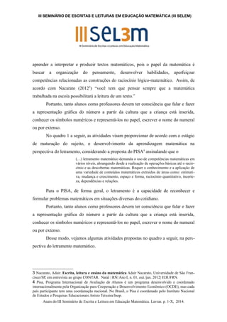 III SEMINÁRIO DE ESCRITAS E LEITURAS EM EDUCAÇÃO MATEMÁTICA (III SELEM) 
aprender a interpretar e produzir textos matemáticos, pois o papel da matemática é 
buscar a organização do pensamento, desenvolver habilidades, aperfeiçoar 
competências relacionadas as construções do raciocínio lógico-matemático. Assim, de 
acordo com Nacarato (20123) “você tem que pensar sempre que a matemática 
trabalhada na escola possibilitará a leitura de um texto.” 
Portanto, tanto alunos como professores devem ter consciência que falar e fazer 
a representação gráfica do número a partir da cultura que a criança está inserida, 
conhecer os símbolos numéricos e representá-los no papel, escrever o nome do numeral 
ou por extenso. 
No quadro 1 a seguir, as atividades visam proporcionar de acordo com o estágio 
de maturação do sujeito, o desenvolvimento da aprendizagem matemática na 
perspectiva do letramento, considerando a proposta do PISA4 assinalando que o 
(…) letramento matemático demanda o uso de competências matemáticas em 
vários níveis, abrangendo desde a realização de operações básicas até o racio-cínio 
e as descobertas matemáticas. Requer o conhecimento e a aplicação de 
uma variedade de conteúdos matemáticos extraídos de áreas como: estimati-va, 
mudança e crescimento, espaço e forma, raciocínio quantitativo, incerte-za, 
dependências e relações. 
Para o PISA, de forma geral, o letramento é a capacidade de reconhecer e 
formular problemas matemáticos em situações diversas do cotidiano. 
Portanto, tanto alunos como professores devem ter consciência que falar e fazer 
a representação gráfica do número a partir da cultura que a criança está inserida, 
conhecer os símbolos numéricos e representá-los no papel, escrever o nome do numeral 
ou por extenso. 
Desse modo, vejamos algumas atividades propostas no quadro a seguir, na pers-pectiva 
do letramento matemático. 
3 Nacarato, Adair. Escrita, leitura e ensino da matemática Adair Nacarato, Universidade de São Fran-cisco/ 
SP, em entrevista ao grupo CONTAR. Natal | RN| Ano I, n. 01, out./jan. 2012| EDUFRN. 
4 Pisa, Programa Internacional de Avaliação de Alunos é um programa desenvolvido e coordenado 
internacionalmente pela Organização para Cooperação e Desenvolvimento Econômico (OCDE), mas cada 
país participante tem uma coordenação nacional. No Brasil, o Pisa é coordenado pelo Instituto Nacional 
de Estudos e Pesquisas Educacionais Anísio Teixeira/Inep. 
Anais do III Seminário de Escrita e Leitura em Educação Matemática. Lavras. p. 1-X, 2014. 
 