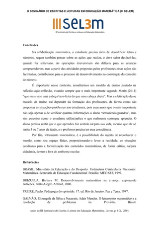 III SEMINÁRIO DE ESCRITAS E LEITURAS EM EDUCAÇÃO MATEMÁTICA (III SELEM) 
Conclusões 
Na alfabetização matemática, o estudante precisa além de decodificar letras e 
números, requer também pensar sobre as ações que realiza, e deve saber desfazê-las, 
quando for solicitado. As operações irreversíveis são difíceis para as crianças 
compreenderem, mas a partir das atividades propostas pelos professores essas ações são 
facilitadas, contribuindo para o processo de desenvolvimento na construção do conceito 
de número. 
É importante nesse contexto, ressaltarmos um modelo de ensino pautado na 
reflexão-ação-reflexão, visando sempre que o mais importante segundo Morin (2011) 
“que mais vale uma cabeça bem-feita do que uma cabeça cheia”. Mas a efetivação desse 
modelo de ensino vai depender da formação dos professores, da forma como são 
propostas as situações-problemas aos estudantes, pois esperamos que o mais importante 
não seja apenas a de verificar quantas informações o aluno “armazenou/guardou”, mas 
sim perceber como o estudante utiliza/aplica o que realmente consegue aprender. O 
aluno precisa sentir que o que aprendeu faz sentido na/para sua vida, mesmo que ele só 
tenha 5 ou 7 anos de idade, e o professor precisa ter essa consciência. 
Por fim, letramento matemático, é a possibilidade do sujeito de reconhecer o 
mundo, como seu espaço físico, proporcionando-o levar a realidade, as situações 
cotidianas para a formalização dos conteúdos matemáticos, de forma crítica, na/para 
cidadania, dentro e fora do ambiente escolar. 
Referências 
BRASIL. Ministério da Educação e do Desporto. Parâmetros Curriculares Nacionais: 
Matemática. Secretaria de Educação Fundamental. Brasília: MEC/SEF, 1997. 
BRIZUELA, Bárbara M. Desenvolvimento matemático na criança: explorando 
notações. Porto Alegre. Artmed, 2006. 
FREIRE, Paulo. Pedagogia do oprimido. 17. ed. Rio de Janeiro: Paz e Terra, 1987. 
GALVÃO, Elizangela da Silva e Nacarato, Adair Mendes. O letramento matemático e a 
resolução de problemas na Provinha Brasil. 
Anais do III Seminário de Escrita e Leitura em Educação Matemática. Lavras. p. 1-X, 2014. 
 
